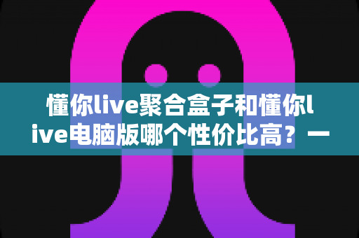 懂你live聚合盒子和懂你live电脑版哪个性价比高？一篇文章帮你选对不花冤枉钱