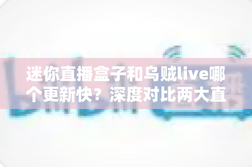迷你直播盒子和乌贼live哪个更新快?深度对比两大直播软件的更新频率与实用选择指南 迷你直播盒子和乌贼live哪个更新快?深度对比两大直播软件的更新频率与实用选择指南
