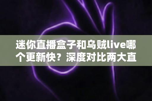 迷你直播盒子和乌贼live哪个更新快?深度对比两大直播软件的更新频率与实用选择指南 迷你直播盒子和乌贼live哪个更新快?深度对比两大直播软件的更新频率与实用选择指南