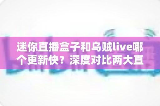 迷你直播盒子和乌贼live哪个更新快？深度对比两大直播软件的更新频率与实用选择指南