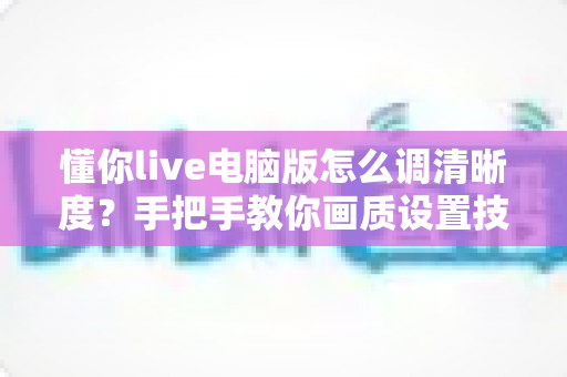 懂你live电脑版怎么调清晰度?手把手教你画质设置技巧与实用优化方案 懂你live电脑版怎么调清晰度?手把手教你画质设置技巧与实用优化方案