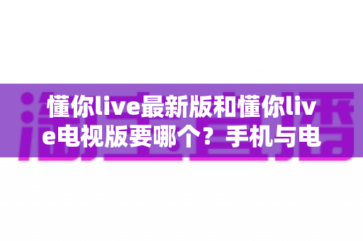 懂你live最新版和懂你live电视版要哪个?手机与电视双版本深度对比帮你一次选对 懂你live最新版和懂你live电视版要哪个?手机与电视双版本深度对比帮你一次选对
