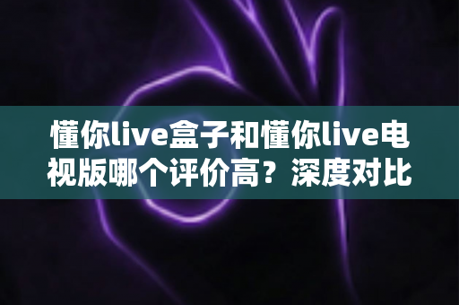 懂你live盒子和懂你live电视版哪个评价高?深度对比解析帮你选对版本 懂你live盒子和懂你live电视版哪个评价高?深度对比解析帮你选对版本