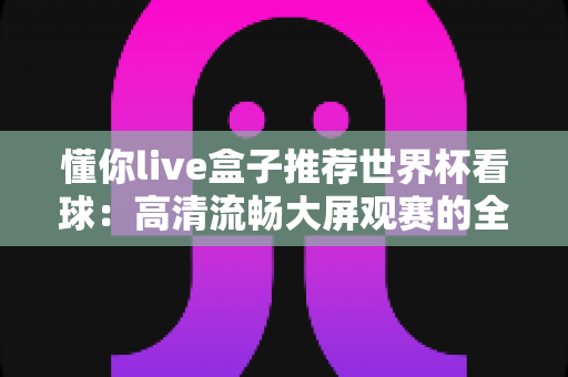 懂你live盒子推荐世界杯看球：高清流畅大屏观赛的全攻略