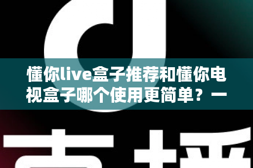 懂你live盒子推荐和懂你电视盒子哪个使用更简单？一文看懂两大热门电视盒子的真实体验差异