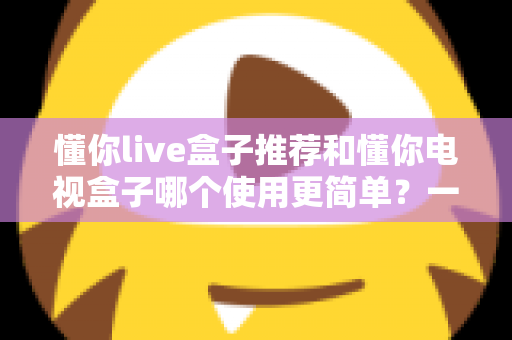 懂你live盒子推荐和懂你电视盒子哪个使用更简单？一文看懂两大热门电视盒子的真实体验差异