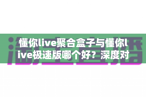 懂你live聚合盒子与懂你live极速版哪个好?深度对比测评助你一次选对不纠结 懂你live聚合盒子与懂你live极速版哪个好?深度对比测评助你一次选对不纠结