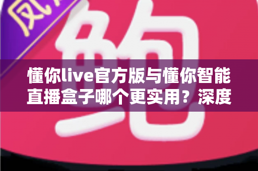 懂你live官方版与懂你智能直播盒子哪个更实用？深度评测对比，一文看懂如何选