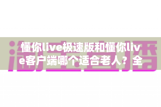 懂你live极速版和懂你live客户端哪个适合老人?全面对比帮您轻松选择 懂你live极速版和懂你live客户端哪个适合老人?全面对比帮您轻松选择