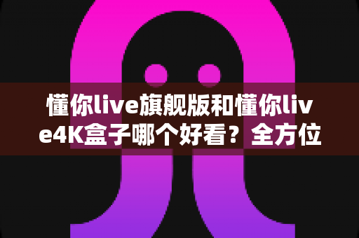 懂你live旗舰版和懂你live4K盒子哪个好看?全方位深度对比评测,看完这篇不再纠结! 懂你live旗舰版和懂你live4K盒子哪个好看?全方位深度对比评测,看完这篇不再纠结!