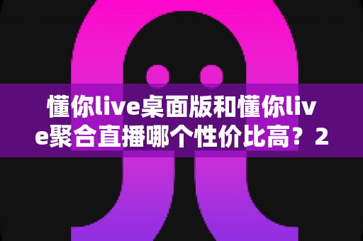 懂你live桌面版和懂你live聚合直播哪个性价比高？2025年最全选购对比指南