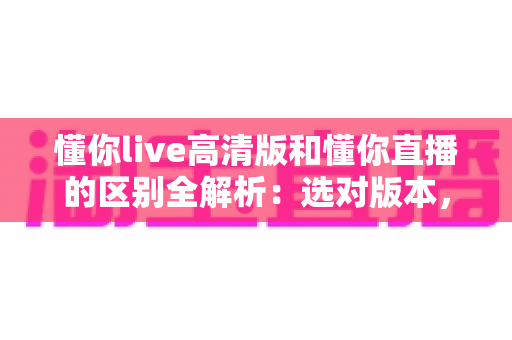 懂你live高清版和懂你直播的区别全解析:选对版本,畅享极致直播体验 懂你live高清版和懂你直播的区别全解析:选对版本,畅享极致直播体验