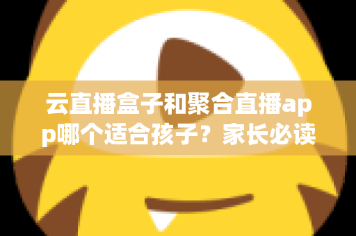 云直播盒子和聚合直播app哪个适合孩子?家长必读的选择指南与安全分析 云直播盒子和聚合直播app哪个适合孩子?家长必读的选择指南与安全分析