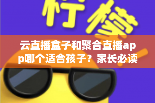 云直播盒子和聚合直播app哪个适合孩子？家长必读的选择指南与安全分析