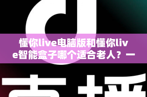 懂你live电脑版和懂你live智能盒子哪个适合老人?一文看懂差异,帮长辈选对设备不踩坑 懂你live电脑版和懂你live智能盒子哪个适合老人?一文看懂差异,帮长辈选对设备不踩坑