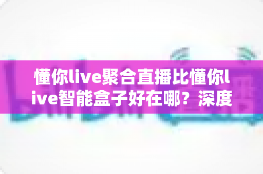 懂你live聚合直播比懂你live智能盒子好在哪?深度解析五大核心优势与选购指南 懂你live聚合直播比懂你live智能盒子好在哪?深度解析五大核心优势与选购指南
