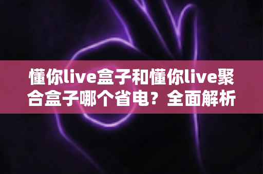 懂你live盒子和懂你live聚合盒子哪个省电？全面解析两款设备功耗差异与省电选购全攻略