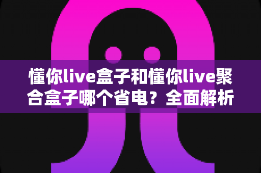 懂你live盒子和懂你live聚合盒子哪个省电？全面解析两款设备功耗差异与省电选购全攻略