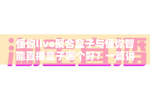 懂你live聚合盒子与懂你智能直播盒子哪个好？一篇讲透的深度对比选购指南，帮你告别选择困难症！
