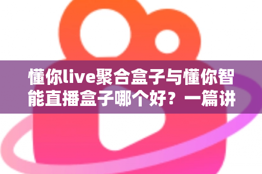 懂你live聚合盒子与懂你智能直播盒子哪个好？一篇讲透的深度对比选购指南，帮你告别选择困难症！