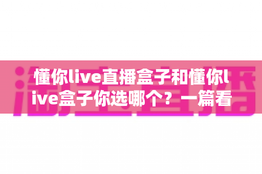 懂你live直播盒子和懂你live盒子你选哪个?一篇看懂差异的深度选购指南 懂你live直播盒子和懂你live盒子你选哪个?一篇看懂差异的深度选购指南