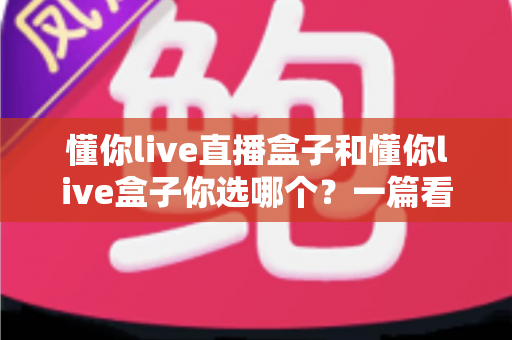 懂你live直播盒子和懂你live盒子你选哪个?一篇看懂差异的深度选购指南 懂你live直播盒子和懂你live盒子你选哪个?一篇看懂差异的深度选购指南