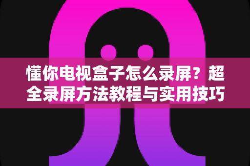 懂你电视盒子怎么录屏?超全录屏方法教程与实用技巧一站式指南 懂你电视盒子怎么录屏?超全录屏方法教程与实用技巧一站式指南