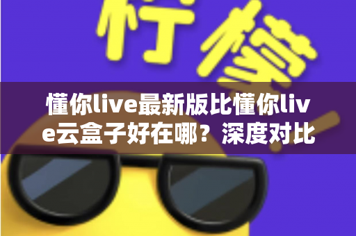 懂你live最新版比懂你live云盒子好在哪?深度对比帮你选对版本 懂你live最新版比懂你live云盒子好在哪?深度对比帮你选对版本