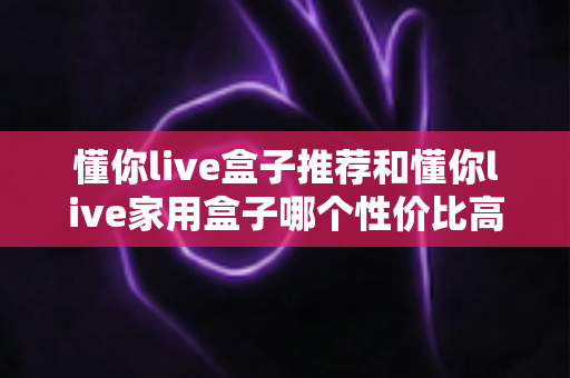 懂你live盒子推荐和懂你live家用盒子哪个性价比高?看懂这几点再买不踩坑 懂你live盒子推荐和懂你live家用盒子哪个性价比高?看懂这几点再买不踩坑
