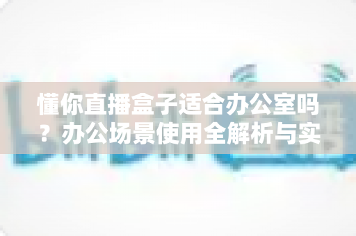 懂你直播盒子适合办公室吗?办公场景使用全解析与实用建议 懂你直播盒子适合办公室吗?办公场景使用全解析与实用建议