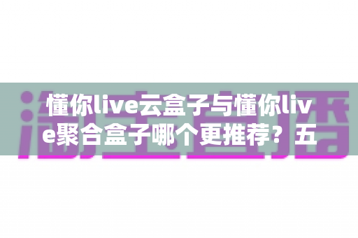 懂你live云盒子与懂你live聚合盒子哪个更推荐?五大维度深度对比+分人群选购指南,看完不再纠结 懂你live云盒子与懂你live聚合盒子哪个更推荐?五大维度深度对比+分人群选购指南,看完不再纠结