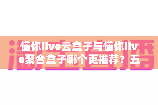 懂你live云盒子与懂你live聚合盒子哪个更推荐?五大维度深度对比+分人群选购指南,看完不再纠结 懂你live云盒子与懂你live聚合盒子哪个更推荐?五大维度深度对比+分人群选购指南,看完不再纠结