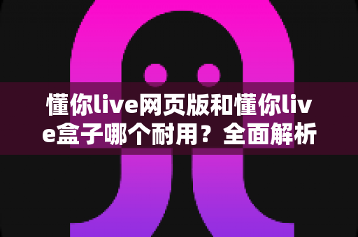 懂你live网页版和懂你live盒子哪个耐用?全面解析两大版本使用寿命与选购指南 懂你live网页版和懂你live盒子哪个耐用?全面解析两大版本使用寿命与选购指南