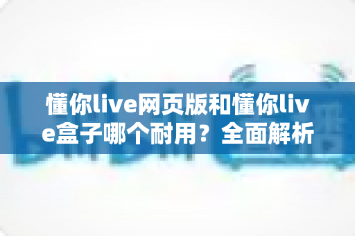 懂你live网页版和懂你live盒子哪个耐用?全面解析两大版本使用寿命与选购指南 懂你live网页版和懂你live盒子哪个耐用?全面解析两大版本使用寿命与选购指南