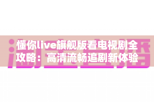 懂你live旗舰版看电视剧全攻略：高清流畅追剧新体验，功能、步骤与技巧一网打尽