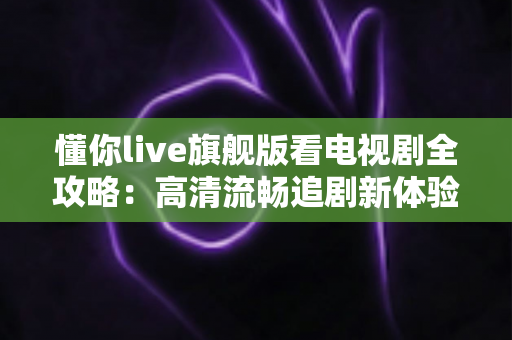 懂你live旗舰版看电视剧全攻略：高清流畅追剧新体验，功能、步骤与技巧一网打尽