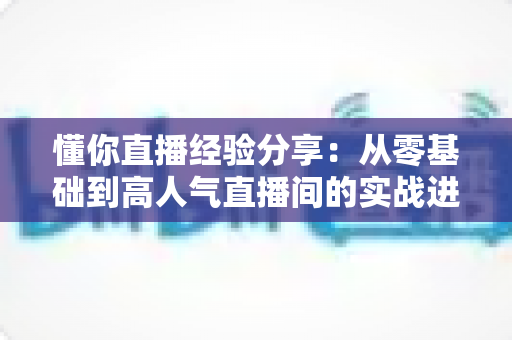 懂你直播经验分享:从零基础到高人气直播间的实战进阶指南 懂你直播经验分享:从零基础到高人气直播间的实战进阶指南