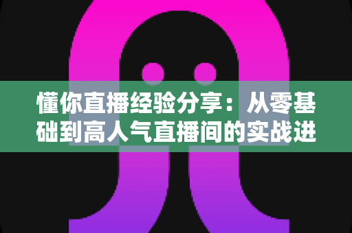 懂你直播经验分享:从零基础到高人气直播间的实战进阶指南 懂你直播经验分享:从零基础到高人气直播间的实战进阶指南