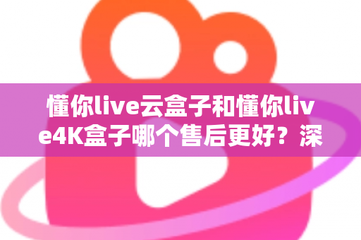懂你live云盒子和懂你live4K盒子哪个售后更好?深度对比评测帮你选对不踩坑 懂你live云盒子和懂你live4K盒子哪个售后更好?深度对比评测帮你选对不踩坑