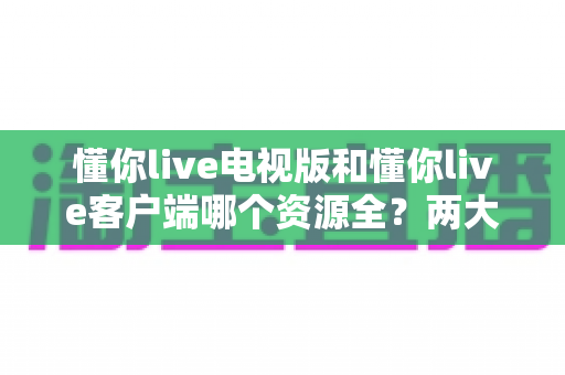懂你live电视版和懂你live客户端哪个资源全？两大版本资源深度对比与选择指南