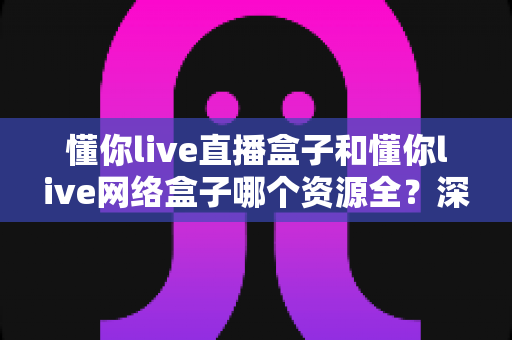 懂你live直播盒子和懂你live网络盒子哪个资源全？深度对比评测帮你一次选对不踩坑
