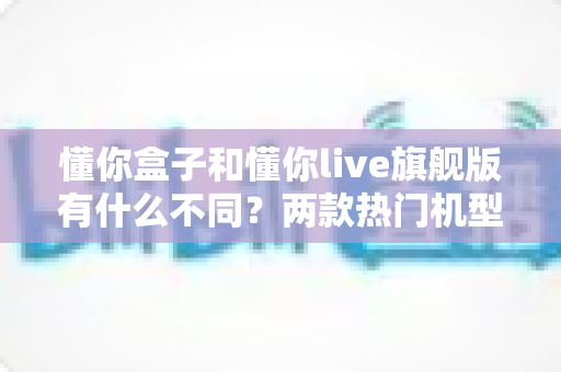 懂你盒子和懂你live旗舰版有什么不同?两款热门机型全方位对比与选购指南 懂你盒子和懂你live旗舰版有什么不同?两款热门机型全方位对比与选购指南