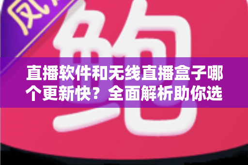 直播软件和无线直播盒子哪个更新快？全面解析助你选对直播设备