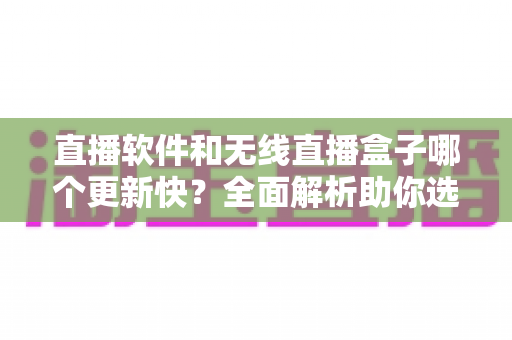 直播软件和无线直播盒子哪个更新快？全面解析助你选对直播设备