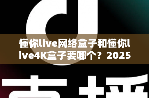 懂你live网络盒子和懂你live4K盒子要哪个？2025年最全选购对比指南，帮你一次选对不踩坑