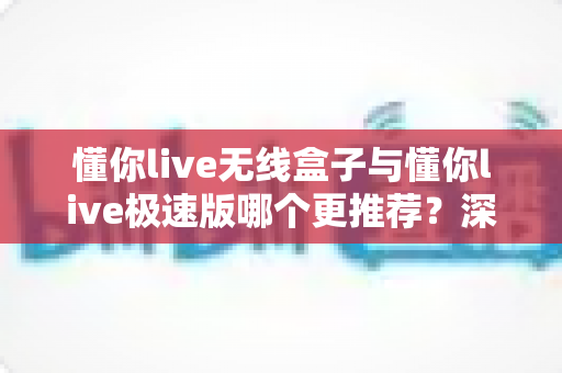 懂你live无线盒子与懂你live极速版哪个更推荐？深度对比评测帮你选对设备不踩坑