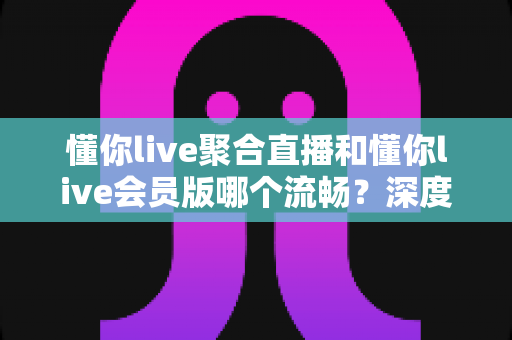 懂你live聚合直播和懂你live会员版哪个流畅？深度对比评测帮你选对版本