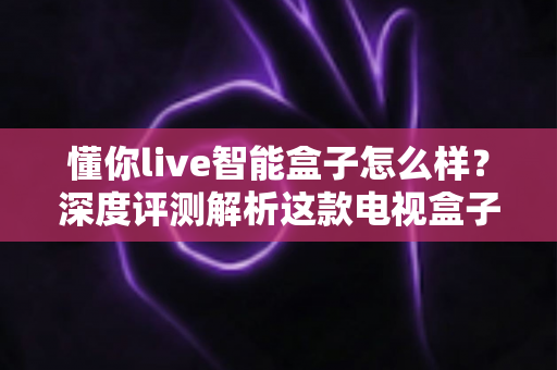 懂你live智能盒子怎么样？深度评测解析这款电视盒子的真实表现与购买价值
