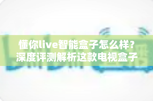 懂你live智能盒子怎么样？深度评测解析这款电视盒子的真实表现与购买价值