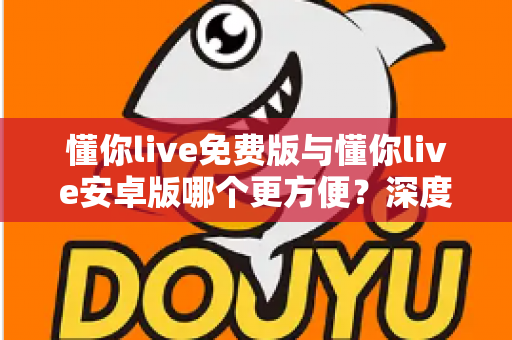 懂你live免费版与懂你live安卓版哪个更方便?深度对比评测助你轻松选择 懂你live免费版与懂你live安卓版哪个更方便?深度对比评测助你轻松选择